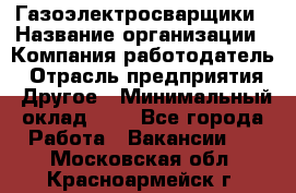 Газоэлектросварщики › Название организации ­ Компания-работодатель › Отрасль предприятия ­ Другое › Минимальный оклад ­ 1 - Все города Работа » Вакансии   . Московская обл.,Красноармейск г.